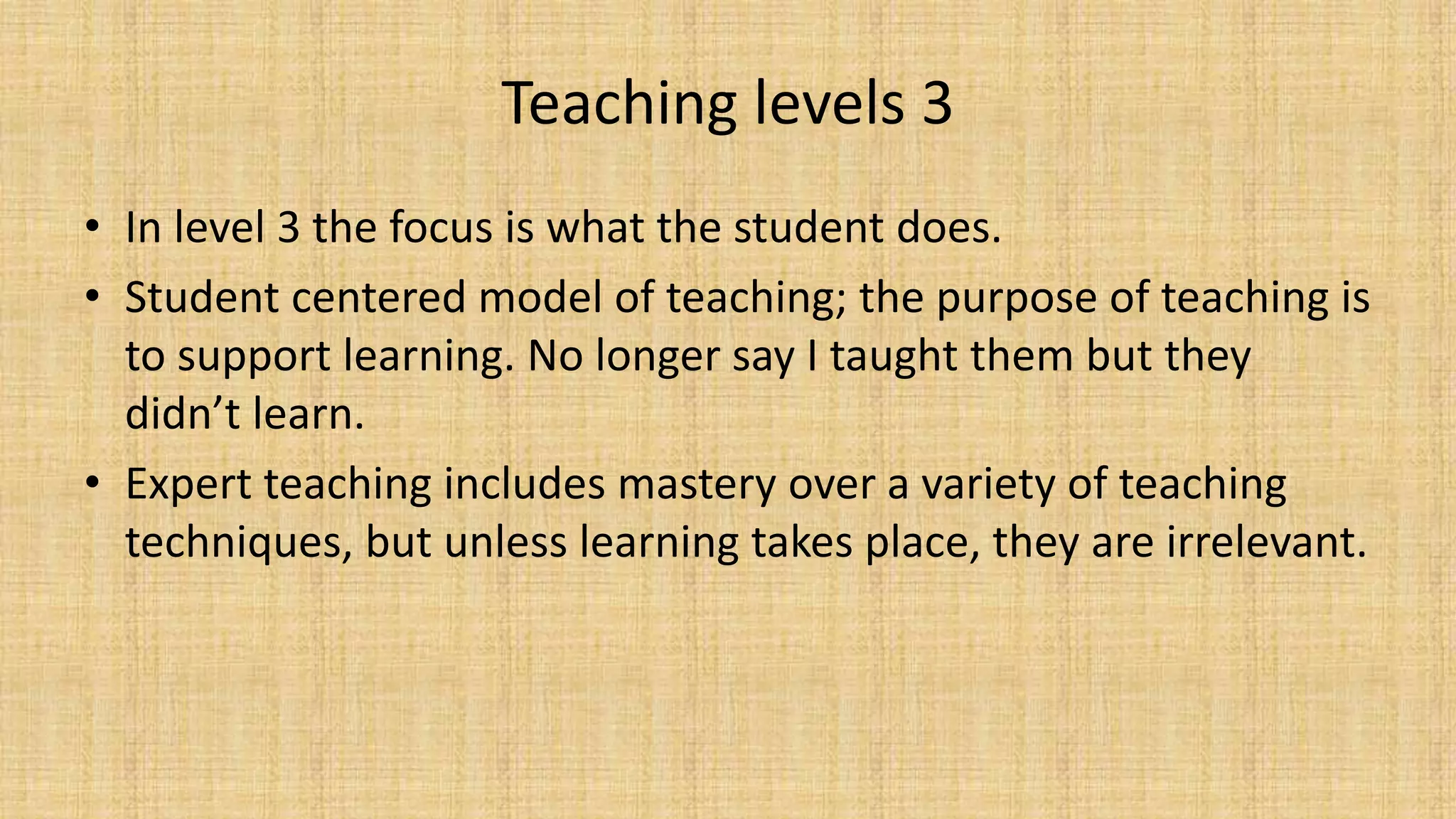 Teaching levels 3
• In level 3 the focus is what the student does.
• Student centered model of teaching; the purpose of teaching is
to support learning. No longer say I taught them but they
didn’t learn.
• Expert teaching includes mastery over a variety of teaching
techniques, but unless learning takes place, they are irrelevant.
 
