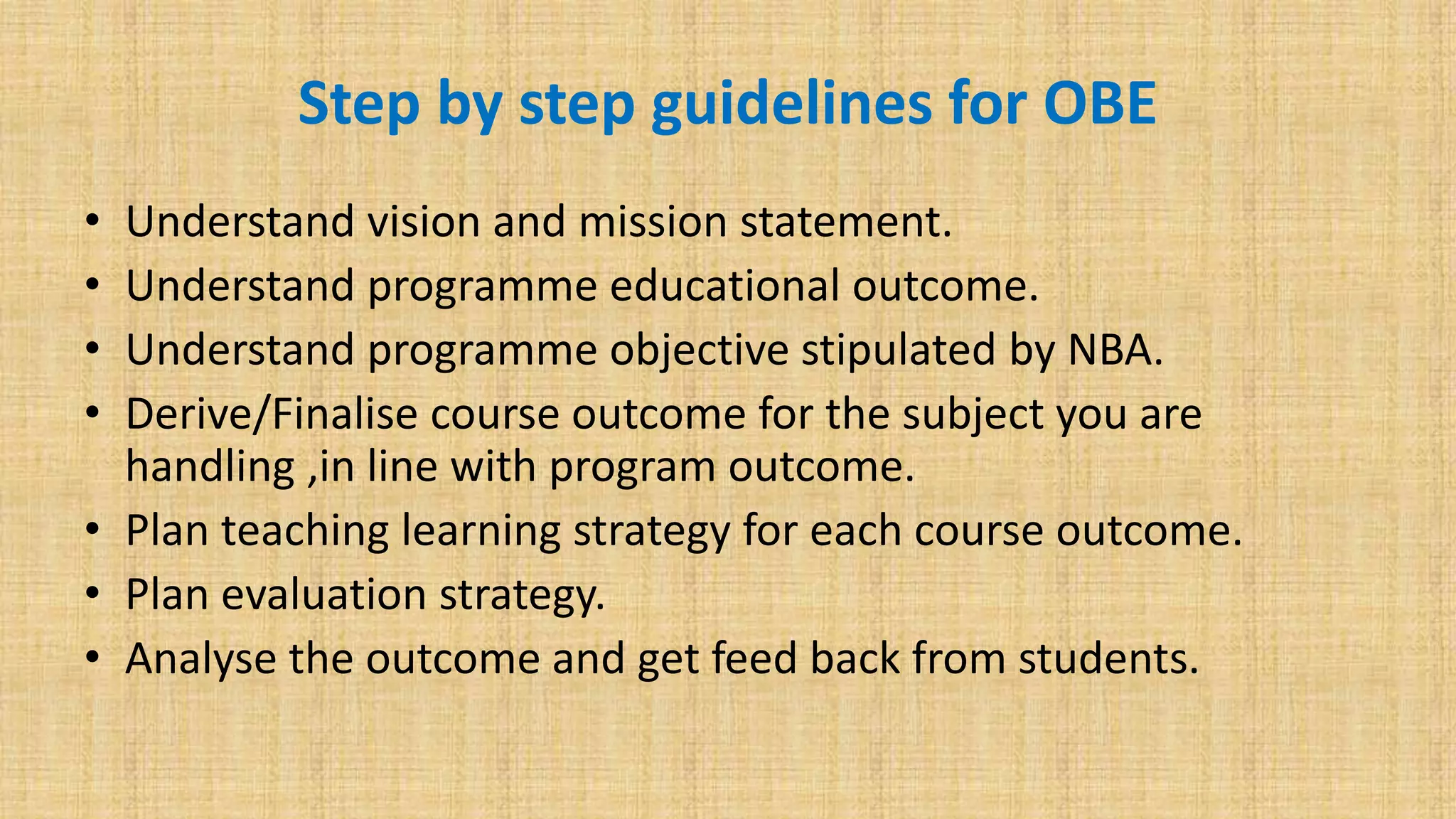 Step by step guidelines for OBE
• Understand vision and mission statement.
• Understand programme educational outcome.
• Understand programme objective stipulated by NBA.
• Derive/Finalise course outcome for the subject you are
handling ,in line with program outcome.
• Plan teaching learning strategy for each course outcome.
• Plan evaluation strategy.
• Analyse the outcome and get feed back from students.
 