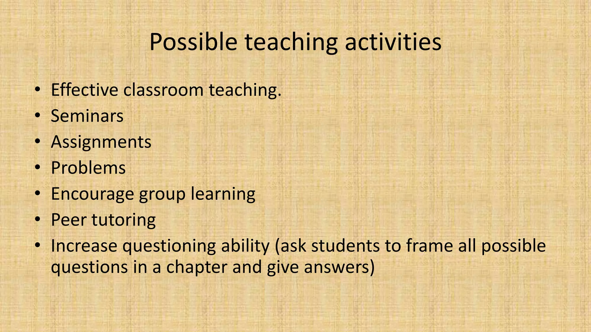 Possible teaching activities
• Effective classroom teaching.
• Seminars
• Assignments
• Problems
• Encourage group learning
• Peer tutoring
• Increase questioning ability (ask students to frame all possible
questions in a chapter and give answers)
 