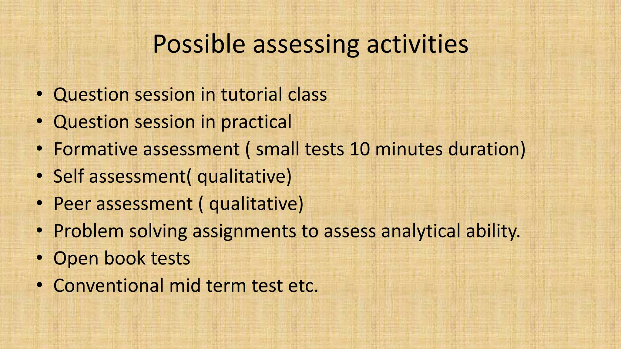 Possible assessing activities
• Question session in tutorial class
• Question session in practical
• Formative assessment ( small tests 10 minutes duration)
• Self assessment( qualitative)
• Peer assessment ( qualitative)
• Problem solving assignments to assess analytical ability.
• Open book tests
• Conventional mid term test etc.
 