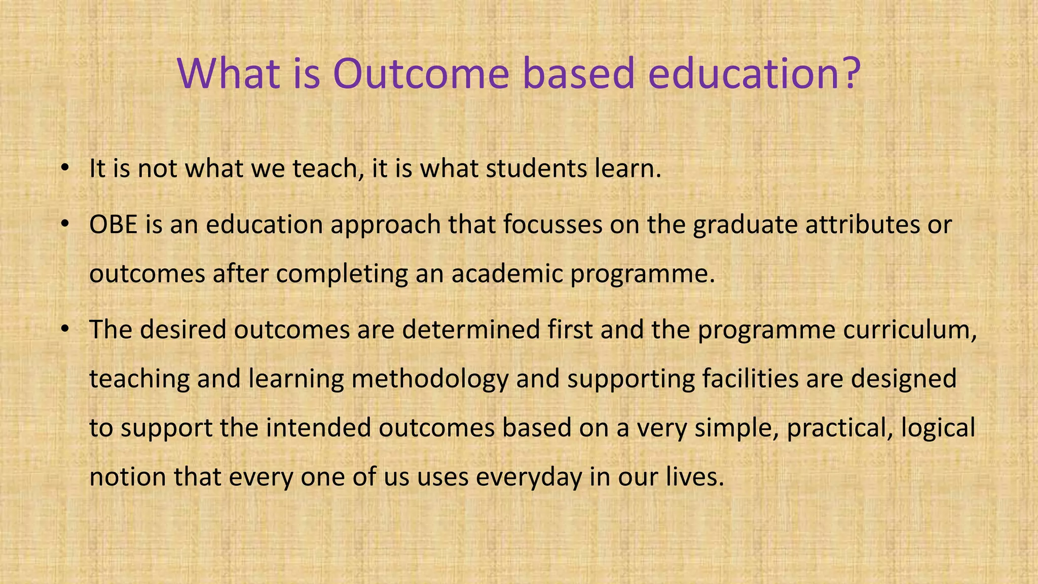 What is Outcome based education?
• It is not what we teach, it is what students learn.
• OBE is an education approach that focusses on the graduate attributes or
outcomes after completing an academic programme.
• The desired outcomes are determined first and the programme curriculum,
teaching and learning methodology and supporting facilities are designed
to support the intended outcomes based on a very simple, practical, logical
notion that every one of us uses everyday in our lives.
 