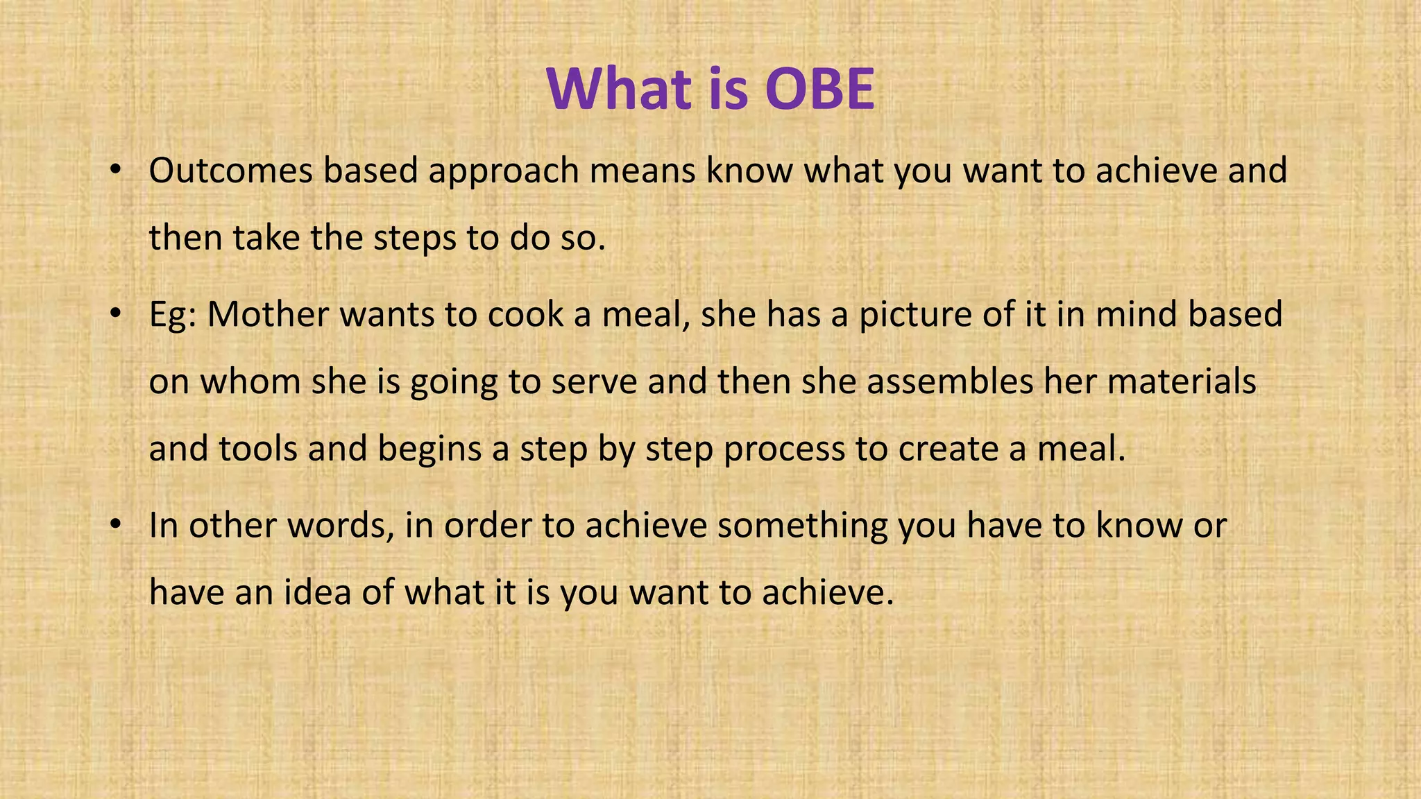 What is OBE
• Outcomes based approach means know what you want to achieve and
then take the steps to do so.
• Eg: Mother wants to cook a meal, she has a picture of it in mind based
on whom she is going to serve and then she assembles her materials
and tools and begins a step by step process to create a meal.
• In other words, in order to achieve something you have to know or
have an idea of what it is you want to achieve.
 