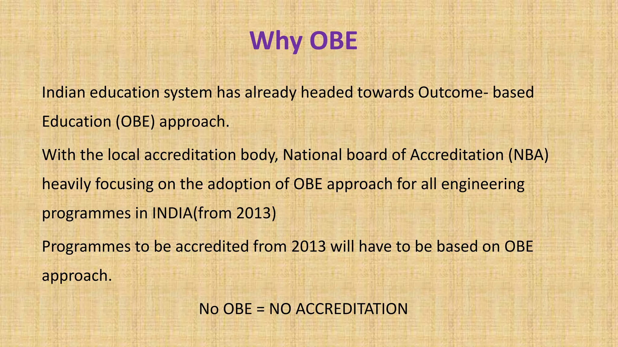 Why OBE
Indian education system has already headed towards Outcome- based
Education (OBE) approach.
With the local accreditation body, National board of Accreditation (NBA)
heavily focusing on the adoption of OBE approach for all engineering
programmes in INDIA(from 2013)
Programmes to be accredited from 2013 will have to be based on OBE
approach.
No OBE = NO ACCREDITATION
 