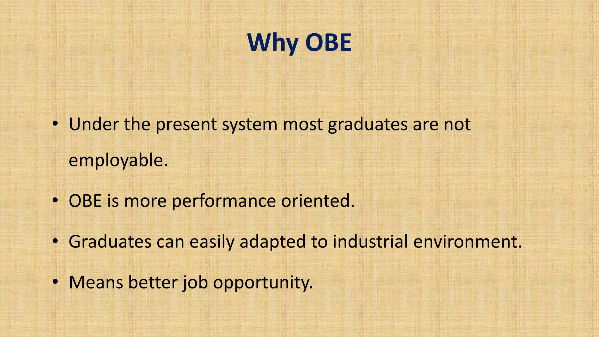 Why OBE
• Under the present system most graduates are not
employable.
• OBE is more performance oriented.
• Graduates can easily adapted to industrial environment.
• Means better job opportunity.
 