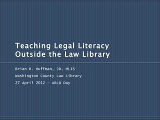 Teaching Legal Literacy
Outside the Law Library
Brian R. Huffman, JD, MLIS
Washington County Law Library
27 April 2012 – ARLD Day
 