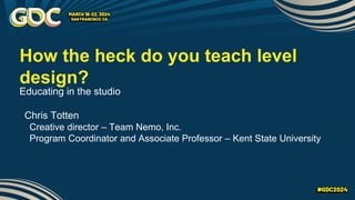 How the heck do you teach level
design?
Educating in the studio
Chris Totten
Creative director – Team Nemo, Inc.
Program Coordinator and Associate Professor – Kent State University
 