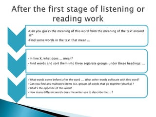 •Can you guess the meaning of this word from the meaning of the text around
it?
•Find some words in the text that mean ...
•In line X, what does ... mean?
•Find words and sort them into three separate groups under these headings: ...
•What words come before/after the word .... What other words collocate with this word?
•Can you find any multiword items (i.e. groups of words that go together/chunks) ?
•What’s the opposite of this word?
•How many different words does the writer use to describe the ... ?
 