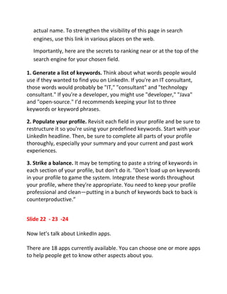 actual name. To strengthen the visibility of this page in search
  engines, use this link in various places on the web.

  Importantly, here are the secrets to ranking near or at the top of the
  search engine for your chosen field.

1. Generate a list of keywords. Think about what words people would
use if they wanted to find you on LinkedIn. If you're an IT consultant,
those words would probably be "IT," "consultant" and "technology
consultant." If you're a developer, you might use "developer," "Java"
and "open-source." I’d recommends keeping your list to three
keywords or keyword phrases.

2. Populate your profile. Revisit each field in your profile and be sure to
restructure it so you're using your predefined keywords. Start with your
LinkedIn headline. Then, be sure to complete all parts of your profile
thoroughly, especially your summary and your current and past work
experiences.

3. Strike a balance. It may be tempting to paste a string of keywords in
each section of your profile, but don't do it. "Don't load up on keywords
in your profile to game the system. Integrate these words throughout
your profile, where they're appropriate. You need to keep your profile
professional and clean—putting in a bunch of keywords back to back is
counterproductive.”


Slide 22 - 23 -24

Now let’s talk about LinkedIn apps.

There are 18 apps currently available. You can choose one or more apps
to help people get to know other aspects about you.
 
