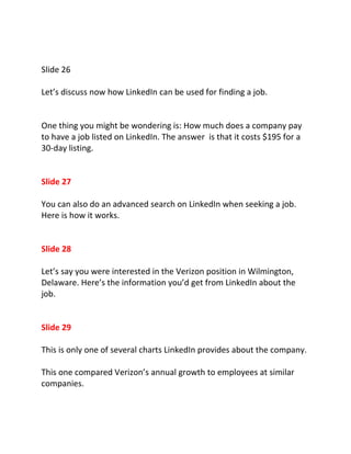 Slide 26

Let’s discuss now how LinkedIn can be used for finding a job.


One thing you might be wondering is: How much does a company pay
to have a job listed on LinkedIn. The answer is that it costs $195 for a
30-day listing.


Slide 27

You can also do an advanced search on LinkedIn when seeking a job.
Here is how it works.


Slide 28

Let’s say you were interested in the Verizon position in Wilmington,
Delaware. Here’s the information you’d get from LinkedIn about the
job.


Slide 29

This is only one of several charts LinkedIn provides about the company.

This one compared Verizon’s annual growth to employees at similar
companies.
 
