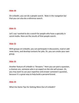 Slide 30

On LinkedIn, you can do a people search. Note in the navigation bar
that you can also do a reference search.



Slide 31

Let’s say I wanted to do a search for people who have a specialty in
social media. Here are the results of that people search.


Slide 32

With groups on LinkedIn, you can participate in discussions, read or add
news items, and develop contacts for jobs. Or, you can create your own
group.


Slide 33

Another feature of LinkedIn is “Answers.” Here you can post a question,
a chances are, someone who is an expert on the site will answer. Or,
you may want to use your expertise and answer someone’s question,
because it’s a great way to help build a personal brand.


Slide 34

What Are Some Tips for Getting More Out of LinkedIn?
 