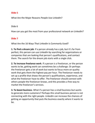 Slide 5

What Are the Major Reasons People Use LinkedIn?


Slide 6

How can you get the most from your professional network on LinkedIn?

Slide 7

What Are the 16 Ways That LinkedIn Is Commonly Used?

1. To find a dream job. If a person already has a job, but it’s far from
perfect, this person can use LinkedIn by searching for organizations or
companies that are looking that person’s qualifications, and contact
them. The search for the dream job starts with a single click.

2. To increase freelance work. If a person is a freelancer, or the person
wants to be, getting work can sometimes be a challenge. Or perhaps
the freelancer gets a lot of work but wants to focus more on quality
work that gets them the highest pay per hour. The freelancer needs to
set up a profile that shows the person’s qualifications, experience, and
what the freelancer have to offer. The freelancer should connect with
others people the freelancer knows, and this provides a free way to
market the freelancer’s services.

3. To boost business. What if a person has a small business but wants
to generate more customers? Perhaps this small business person is not
connecting with the right people. LinkedIn can increase the chances of
getting an opportunity that puts the business exactly where it wants to
be.
 