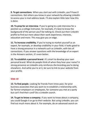 9. To get connections. When you start out with LinkedIn, you’ll have 0
connections. Get others you know in your network by allowing LinkedIn
to access your e-mail address book. I’ll also explain little later how this
is done.

10. To prep for an interview. If you’re going to a job interview for a
position as a college instructor, for example, it’s best to know the
background of the person you’ll be talking to. Check out their LinkedIn
profile to find out more about their work experience, interests,
education and more. This may give you an edge.

11. To increase credibility. If you’re trying to market yourself as an
expert, for example, or develop credibility in your field, it looks good to
have a strong presence in a network such as LinkedIn, with lots of
connections. If you answer questions with the knowledge of an expert
in the Answers section, it’s even better.

12. To establish a personal brand. It’s smart to develop your own
personal brand. What do people think of when they hear your name? A
strong presence on LinkedIn only reinforces the branding you’re doing
elsewhere. And while you’re at it, be sure to link to your website from
your profile.


Slide 10

13. To find people. Looking for friends from times past, for prior
business associates that you want to re-establish a relationship with,
for former employers or employees, for someone you met at a party
but can’t find their card? Do a LinkedIn search.

14. To get to know a company. If you want to know about a company,
you could Google it or go to their website. But using LinkedIn, you can
find out much more about it. For example, do an advanced search on
 