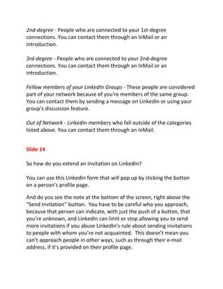 2nd-degree - People who are connected to your 1st-degree
connections. You can contact them through an InMail or an
introduction.

3rd-degree - People who are connected to your 2nd-degree
connections. You can contact them through an InMail or an
introduction.

Fellow members of your LinkedIn Groups - These people are considered
part of your network because of you're members of the same group.
You can contact them by sending a message on LinkedIn or using your
group's discussion feature.

Out of Network - LinkedIn members who fall outside of the categories
listed above. You can contact them through an InMail.


Slide 14

So how do you extend an Invitation on LinkedIn?

You can use this LinkedIn form that will pop up by clicking the button
on a person’s profile page.

And do you see the note at the bottom of the screen, right above the
“Send Invitation” button. You have to be careful who you approach,
because that person can indicate, with just the push of a button, that
you’re unknown, and LinkedIn can limit or stop allowing you to send
more invitations if you abuse LinkedIn’s rule about sending invitations
to people with whom you’re not acquainted. This doesn’t mean you
can’t approach people in other ways, such as through their e-mail
address, if it’s provided on their profile page.
 