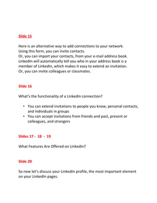 Slide 15

Here is an alternative way to add connections to your network.
Using this form, you can invite contacts.
Or, you can import your contacts, from your e-mail address book.
LinkedIn will automatically tell you who in your address book is a
member of LinkedIn, which makes it easy to extend an invitation.
Or, you can invite colleagues or classmates.


Slide 16

What’s the functionality of a LinkedIn connection?

  • You can extend invitations to people you know, personal contacts,
    and individuals in groups
  • You can accept invitations from friends and past, present or
    colleagues, and strangers


Slides 17 - 18 - 19

What Features Are Offered on LinkedIn?


Slide 20

So now let’s discuss your LinkedIn profile, the most important element
on your LinkedIn pages.
 