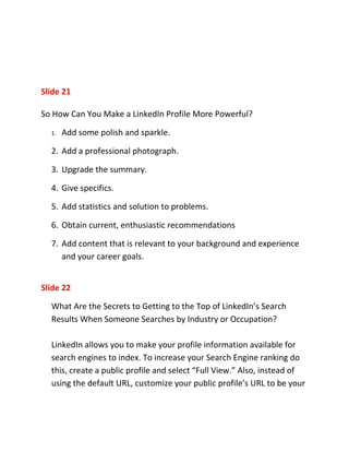 Slide 21

So How Can You Make a LinkedIn Profile More Powerful?

  1.   Add some polish and sparkle.

  2. Add a professional photograph.

  3. Upgrade the summary.

  4. Give specifics.

  5. Add statistics and solution to problems.

  6. Obtain current, enthusiastic recommendations

  7. Add content that is relevant to your background and experience
     and your career goals.


Slide 22

  What Are the Secrets to Getting to the Top of LinkedIn’s Search
  Results When Someone Searches by Industry or Occupation?

  LinkedIn allows you to make your profile information available for
  search engines to index. To increase your Search Engine ranking do
  this, create a public profile and select “Full View.” Also, instead of
  using the default URL, customize your public profile’s URL to be your
 