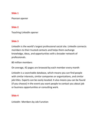 Slide 1

Pearson opener


Slide 2

Teaching LinkedIn opener


Slide 3

LinkedIn is the world’s largest professional social site. LinkedIn connects
members to their trusted contacts and helps them exchange
knowledge, ideas, and opportunities with a broader network of
professionals.

80 million members

On average, 42 pages are browsed by each member every month

LinkedIn is a searchable database, which means you can find people
with similar interests, similar companies or organizations, and similar
job titles. Experts can be easily located. It also means you can be found
(if you choose) in the event you want people to contact you about job
or business opportunities or consulting work.


Slide 4

LinkedIn Members by Job Function
 