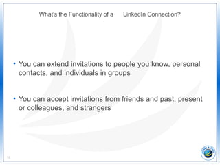 What’s the Functionality of a LinkedIn Connection?
• You can extend invitations to people you know, personal
contacts, and individuals in groups
• You can accept invitations from friends and past, present
or colleagues, and strangers
16
 