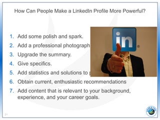 How Can People Make a LinkedIn Profile More Powerful?
1. Add some polish and spark.
2. Add a professional photograph.
3. Upgrade the summary.
4. Give specifics.
5. Add statistics and solutions to problems.
6. Obtain current, enthusiastic recommendations
7. Add content that is relevant to your background,
experience, and your career goals.
21
 