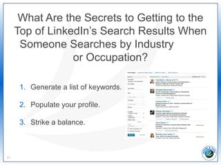 What Are the Secrets to Getting to the
Top of LinkedIn’s Search Results When
Someone Searches by Industry
or Occupation?
22
1. Generate a list of keywords.
2. Populate your profile.
3. Strike a balance.
 