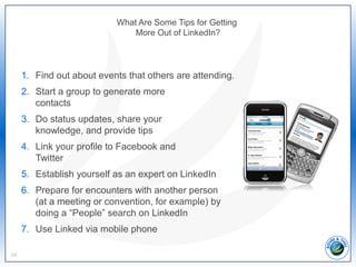 What Are Some Tips for Getting
More Out of LinkedIn?
1. Find out about events that others are attending.
2. Start a group to generate more
contacts
3. Do status updates, share your
knowledge, and provide tips
4. Link your profile to Facebook and
Twitter
5. Establish yourself as an expert on LinkedIn
6. Prepare for encounters with another person
(at a meeting or convention, for example) by
doing a “People” search on LinkedIn
7. Use Linked via mobile phone
34
 