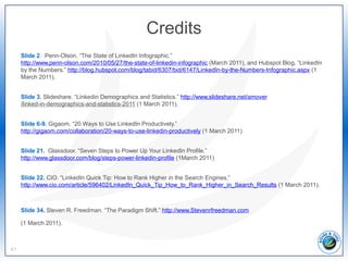 Credits
Slide 2. Penn-Olson. “The State of LinkedIn Infographic.”
http://www.penn-olson.com/2010/05/27/the-state-of-linkedin-infographic (March 2011), and Hubspot Blog. “LinkedIn
by the Numbers.” http://blog.hubspot.com/blog/tabid/6307/bid/6147/LinkedIn-by-the-Numbers-Infographic.aspx (1
March 2011).
Slide 3. Slideshare. “Linkedin Demographics and Statistics.” http://www.slideshare.net/amover
/linked-in-demographics-and-statistics-2011 (1 March 2011).
Slide 6-9. Gigaom. “20 Ways to Use LinkedIn Productively.”
http://gigaom.com/collaboration/20-ways-to-use-linkedin-productively (1 March 2011)
Slide 21. Glassdoor. “Seven Steps to Power Up Your LinkedIn Profile.”
http://www.glassdoor.com/blog/steps-power-linkedin-profile (1March 2011)
Slide 22. CIO. “LinkedIn Quick Tip: How to Rank Higher in the Search Engines,”
http://www.cio.com/article/596402/LinkedIn_Quick_Tip_How_to_Rank_Higher_in_Search_Results (1 March 2011).
Slide 34. Steven R. Freedman. “The Paradigm Shift.” http://www.Stevenrfreedman.com
(1 March 2011).
41
 