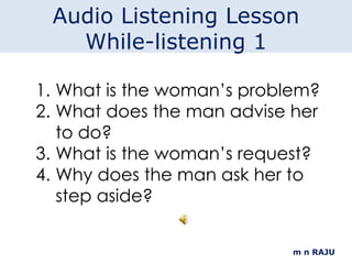 m n RAJU What is the woman’s problem? What does the man advise her to do? What is the woman’s request? Why does the man ask her to step aside? Audio Listening Lesson While-listening 1 