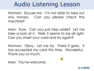 m n RAJU Woman:  Excuse me.  I’m not able to take out any money.  Can you please check the machine?   Man:  Sure.  Can you just step aside?  Let me take a look at it.  Well, it seems to be all right. Can you insert your card and try again? Woman:  Okay.  Let me try.  There it goes.  It has accepted my card this time.  Wonderful.  Thank you so much. Man:  You’re welcome.   Audio Listening Lesson 