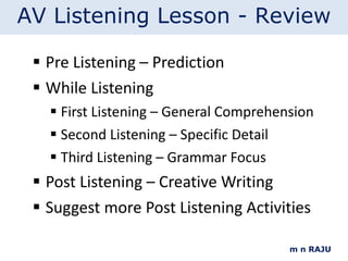 Pre Listening – Prediction While Listening First Listening – General Comprehension Second Listening – Specific Detail Third Listening – Grammar Focus Post Listening – Creative Writing Suggest more Post Listening Activities m n RAJU AV Listening Lesson - Review 