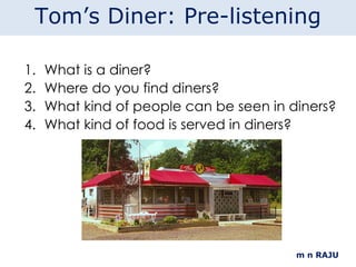 What is a diner? Where do you find diners? What kind of people can be seen in diners? What kind of food is served in diners? m n RAJU Tom’s Diner: Pre-listening 