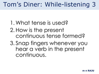 What tense is used? How is the present continuous tense formed? Snap fingers whenever you hear a verb in the present continuous. m n RAJU Tom’s Diner: While-listening 3 
