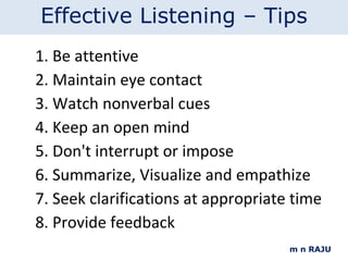 m n RAJU Be attentive Maintain eye contact  Watch nonverbal cues  Keep an open mind Don't interrupt or impose  Summarize, Visualize and empathize Seek clarifications at appropriate time Provide feedback Effective Listening – Tips 
