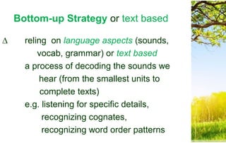 Bottom-up Strategy or text based
∆ reling on language aspects (sounds,
vocab, grammar) or text based
a process of decoding the sounds we
hear (from the smallest units to
complete texts)
e.g. listening for specific details,
recognizing cognates,
recognizing word order patterns
 