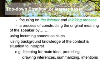 Top-down Strategy: or learner based
- focusing on the listener and thinking process
- a process of constructing the original meaning
of the speaker by…….
using incoming sounds as clues
using background knowledge of the context &
situation to interpret
e.g. listening for main idea, predicting,
drawing inferences, summarizing, intentions
 