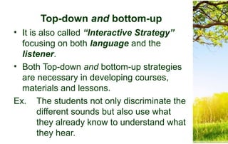 Top-down and bottom-up
• It is also called “Interactive Strategy”
focusing on both language and the
listener.
• Both Top-down and bottom-up strategies
are necessary in developing courses,
materials and lessons.
Ex. The students not only discriminate the
different sounds but also use what
they already know to understand what
they hear.
 