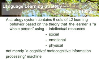 Language Learning Strategy
(Oxford 1990)
A strategy system contains 6 sets of L2 learning
behavior based on the theory that the learner is “a
whole person” using - intellectual resources
- social
- emotional
- physical
not merely “a cognitive/ metacognitive information
processing” machine
 