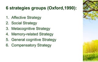 6 strategies groups (Oxford,1990):
1. Affective Strategy
2. Social Strategy
3. Metacognitive Strategy
4. Memory-related Strategy
5. General cognitive Strategy
6. Compensatory Strategy
 