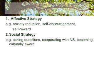 1. Affective Strategy
e.g. anxiety reduction, self-encouragement,
self-reward
2.Social Strategy
e.g. asking questions, cooperating with NS, becoming
culturally aware
 