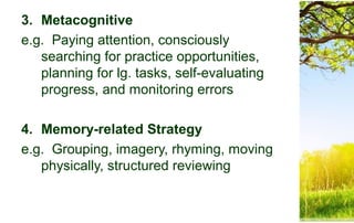 3. Metacognitive
e.g. Paying attention, consciously
searching for practice opportunities,
planning for lg. tasks, self-evaluating
progress, and monitoring errors
4. Memory-related Strategy
e.g. Grouping, imagery, rhyming, moving
physically, structured reviewing
 