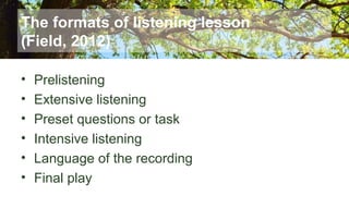 The formats of listening lesson
(Field, 2012)
• Prelistening
• Extensive listening
• Preset questions or task
• Intensive listening
• Language of the recording
• Final play
 