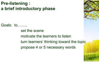 Pre-listening :
a brief introductory phase
Goals: to……..
set the scene
motivate the learners to listen
turn learners’ thinking toward the topic
propose 4 or 5 necessary words
 