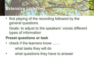 Extensive Listening
• first playing of the recording followed by the
general questions
Goals: to adjust to the speakers’ voices different
types of information
Preset questions or task
• check if the learners know ……
what tasks they will do
• what questions they have to answer
 