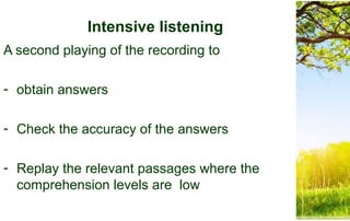 Intensive listening
A second playing of the recording to
- obtain answers
- Check the accuracy of the answers
- Replay the relevant passages where the
comprehension levels are low
 