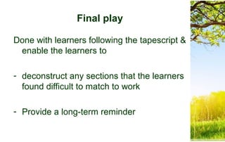 Final play
Done with learners following the tapescript &
enable the learners to
- deconstruct any sections that the learners
found difficult to match to work
- Provide a long-term reminder
 