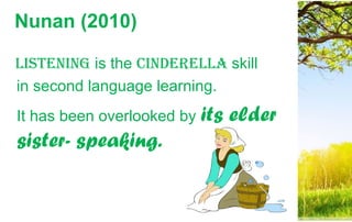 Nunan (2010)
Listening is the CindereLLa skill
in second language learning.
It has been overlooked by its elder
sister- speaking.
 