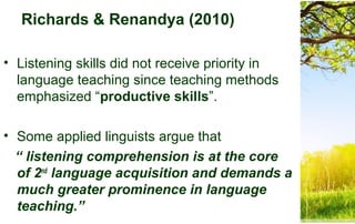 Richards & Renandya (2010)
• Listening skills did not receive priority in
language teaching since teaching methods
emphasized “productive skills”.
• Some applied linguists argue that
“ listening comprehension is at the core
of 2nd
language acquisition and demands a
much greater prominence in language
teaching.”
 