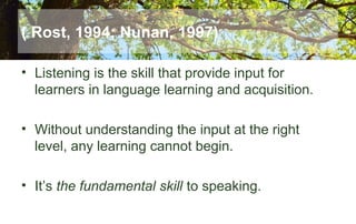 ( Rost, 1994; Nunan, 1997)
• Listening is the skill that provide input for
learners in language learning and acquisition.
• Without understanding the input at the right
level, any learning cannot begin.
• It’s the fundamental skill to speaking.
 