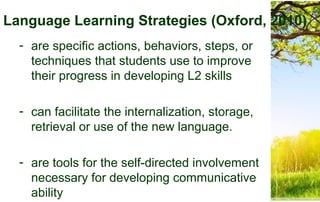 Language Learning Strategies (Oxford, 2010)
- are specific actions, behaviors, steps, or
techniques that students use to improve
their progress in developing L2 skills
- can facilitate the internalization, storage,
retrieval or use of the new language.
- are tools for the self-directed involvement
necessary for developing communicative
ability
 
