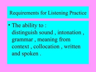 Requirements for Listening Practice

• The ability to :
distinguish sound , intonation ,
grammar , meaning from
context , collocation , written
and spoken .

 