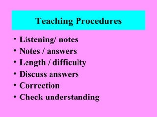 Teaching Procedures
•
•
•
•
•
•

Listening/ notes
Notes / answers
Length / difficulty
Discuss answers
Correction
Check understanding

 