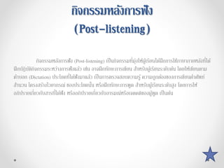 กิจกรรมหลังกำรฟัง
(Post-listening)
กิจกรรมหลังการฟัง (Post-listening) เป็นกิจกรรมที่มุ่งให้ผู้เรียนได้ฝึกการใช้ภาษาภายหลังที่ได้
ฝึกปฏิบัติกิจกรรมระหว่างการฟังแล้ว เช่น อาจฝึกทักษะการเขียน สาหรับผู้เรียนระดับต้น โดยให้เขียนตาม
คาบอก (Dictation) ประโยคที่ได้ฟังมาแล้ว เป็นการตรวจสอบความรู้ ความถูกต้องของการเขียนคาศัพท์
สานวน โครงสร้างไวยากรณ์ ของประโยคนั้น หรือฝึกทักษะการพูด สาหรับผู้เรียนระดับสูง โดยการให้
อภิปรายเกี่ยวกับสารที่ได้ฟัง หรืออภิปรายเกี่ยวกับอารมณ์หรือเจตคติของผู้พูด เป็นต้น
 